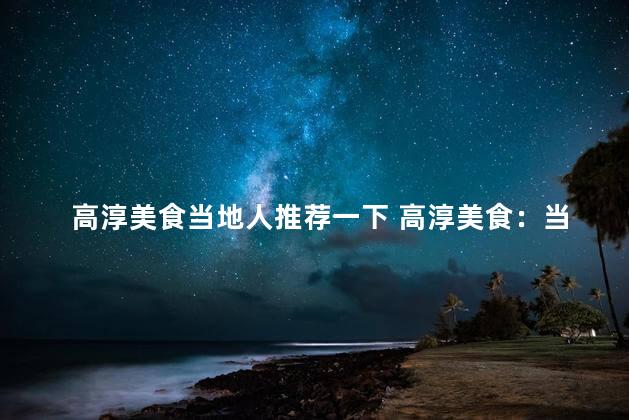 高淳美食当地人推荐一下 高淳美食：当地人热议的不可错过
